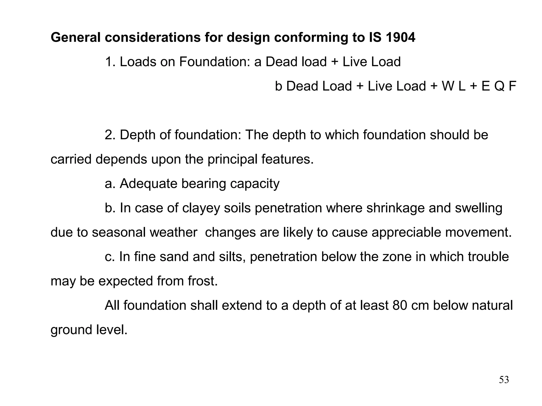 53
General considerations for design conforming to IS 1904
1. Loads on Foundation: a Dead load + Live Load
b Dead Load + Live Load + W L + E Q F
2. Depth of foundation: The depth to which foundation should be
carried depends upon the principal features.
a. Adequate bearing capacity
b. In case of clayey soils penetration where shrinkage and swelling
due to seasonal weather changes are likely to cause appreciable movement.
c. In fine sand and silts, penetration below the zone in which trouble
may be expected from frost.
All foundation shall extend to a depth of at least 80 cm below natural
ground level.
 