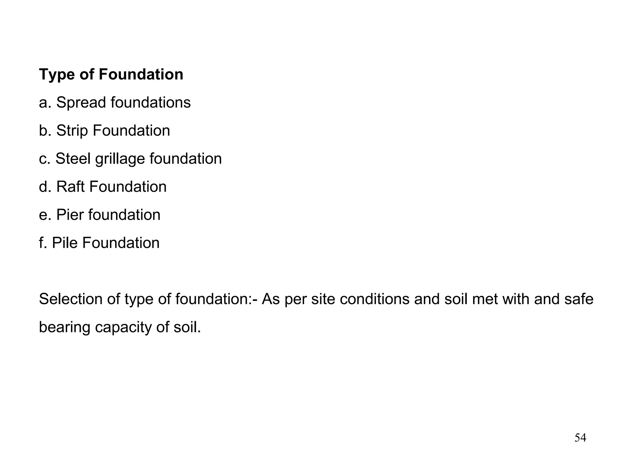 54
Type of Foundation
a. Spread foundations
b. Strip Foundation
c. Steel grillage foundation
d. Raft Foundation
e. Pier foundation
f. Pile Foundation
Selection of type of foundation:- As per site conditions and soil met with and safe
bearing capacity of soil.
 