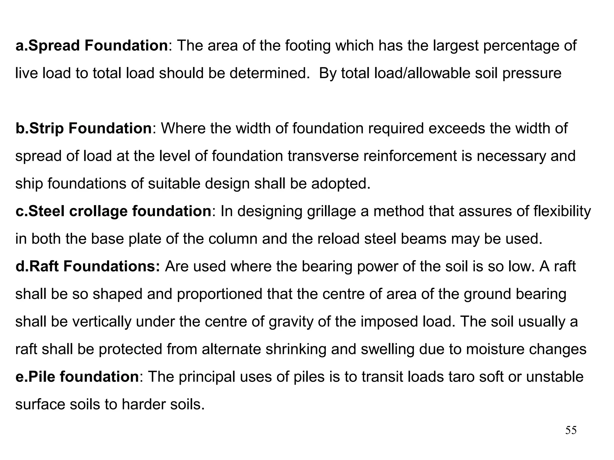 55
a.Spread Foundation: The area of the footing which has the largest percentage of
live load to total load should be determined. By total load/allowable soil pressure
b.Strip Foundation: Where the width of foundation required exceeds the width of
spread of load at the level of foundation transverse reinforcement is necessary and
ship foundations of suitable design shall be adopted.
c.Steel crollage foundation: In designing grillage a method that assures of flexibility
in both the base plate of the column and the reload steel beams may be used.
d.Raft Foundations: Are used where the bearing power of the soil is so low. A raft
shall be so shaped and proportioned that the centre of area of the ground bearing
shall be vertically under the centre of gravity of the imposed load. The soil usually a
raft shall be protected from alternate shrinking and swelling due to moisture changes
e.Pile foundation: The principal uses of piles is to transit loads taro soft or unstable
surface soils to harder soils.
 