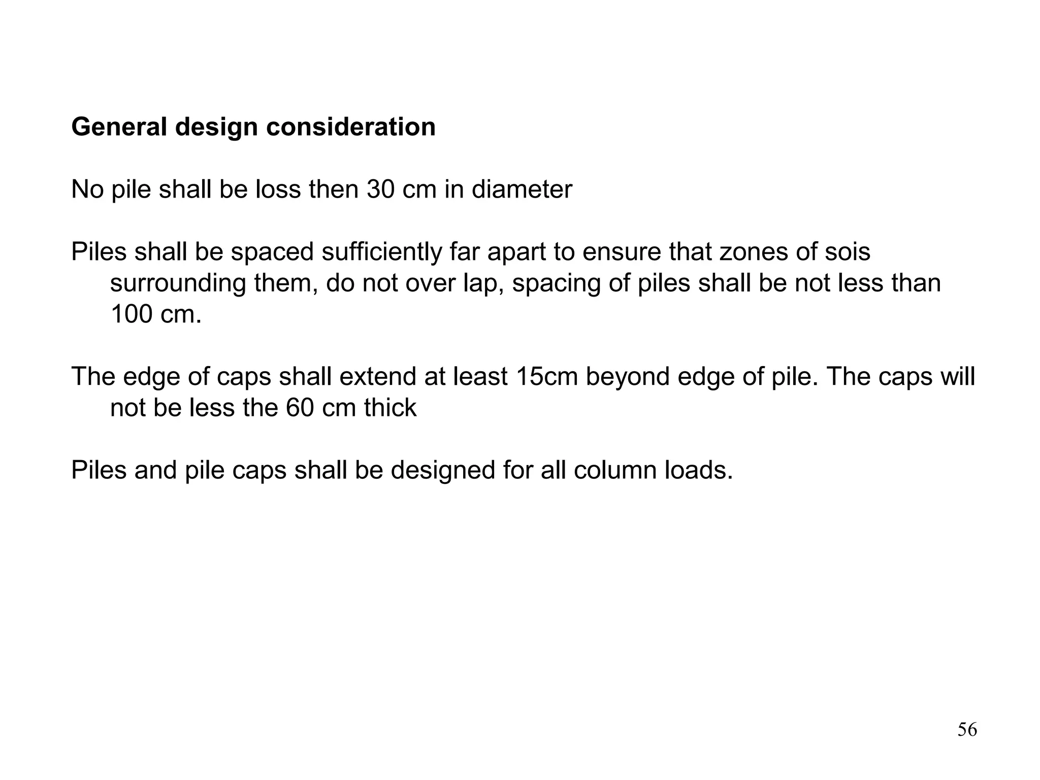 56
General design consideration
No pile shall be loss then 30 cm in diameter
Piles shall be spaced sufficiently far apart to ensure that zones of sois
surrounding them, do not over lap, spacing of piles shall be not less than
100 cm.
The edge of caps shall extend at least 15cm beyond edge of pile. The caps will
not be less the 60 cm thick
Piles and pile caps shall be designed for all column loads.
 
