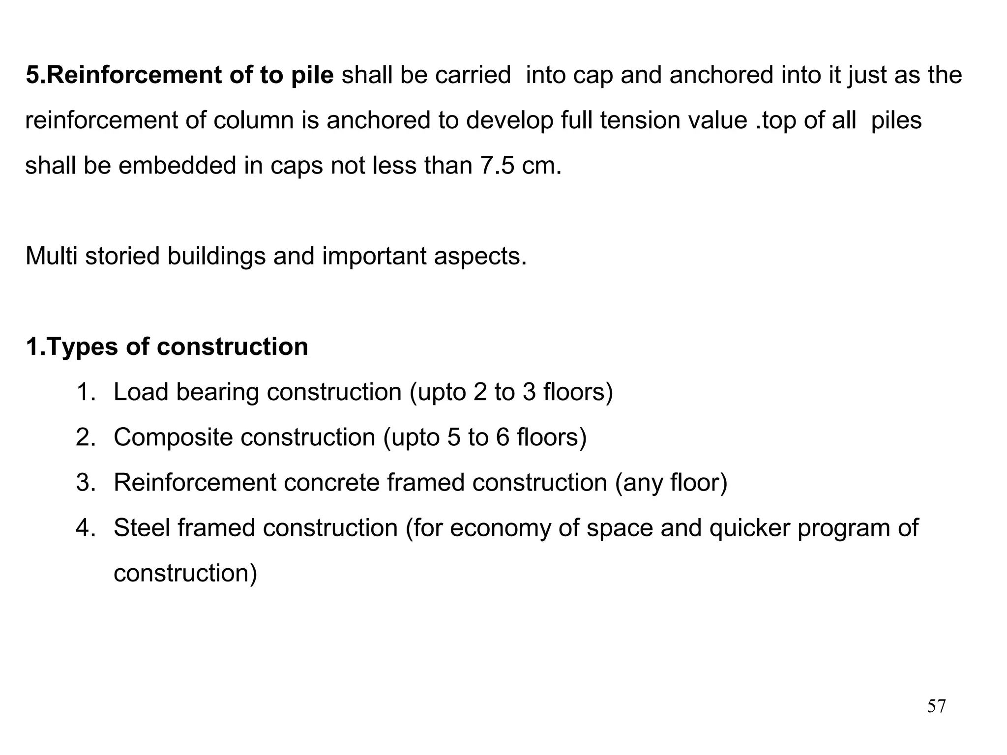 57
5.Reinforcement of to pile shall be carried into cap and anchored into it just as the
reinforcement of column is anchored to develop full tension value .top of all piles
shall be embedded in caps not less than 7.5 cm.
Multi storied buildings and important aspects.
1.Types of construction
1. Load bearing construction (upto 2 to 3 floors)
2. Composite construction (upto 5 to 6 floors)
3. Reinforcement concrete framed construction (any floor)
4. Steel framed construction (for economy of space and quicker program of
construction)
 