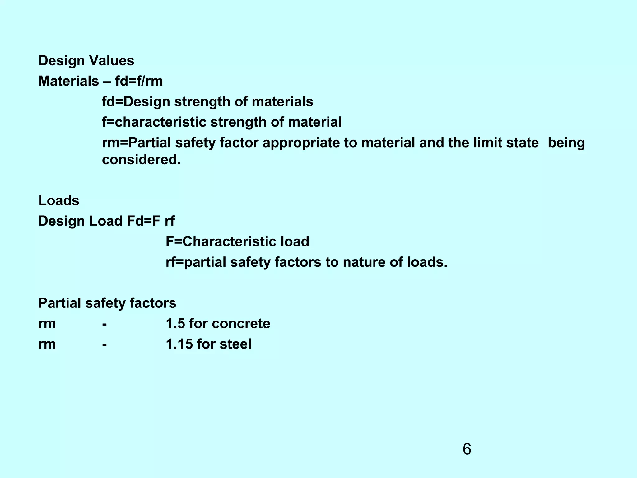 6
Design Values
Materials – fd=f/rm
fd=Design strength of materials
f=characteristic strength of material
rm=Partial safety factor appropriate to material and the limit state being
considered.
Loads
Design Load Fd=F rf
F=Characteristic load
rf=partial safety factors to nature of loads.
Partial safety factors
rm - 1.5 for concrete
rm - 1.15 for steel
 