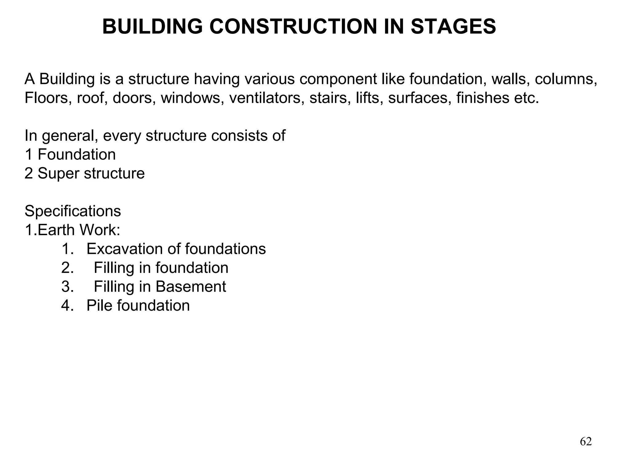 62
BUILDING CONSTRUCTION IN STAGES
A Building is a structure having various component like foundation, walls, columns,
Floors, roof, doors, windows, ventilators, stairs, lifts, surfaces, finishes etc.
In general, every structure consists of
1 Foundation
2 Super structure
Specifications
1.Earth Work:
1. Excavation of foundations
2. Filling in foundation
3. Filling in Basement
4. Pile foundation
 