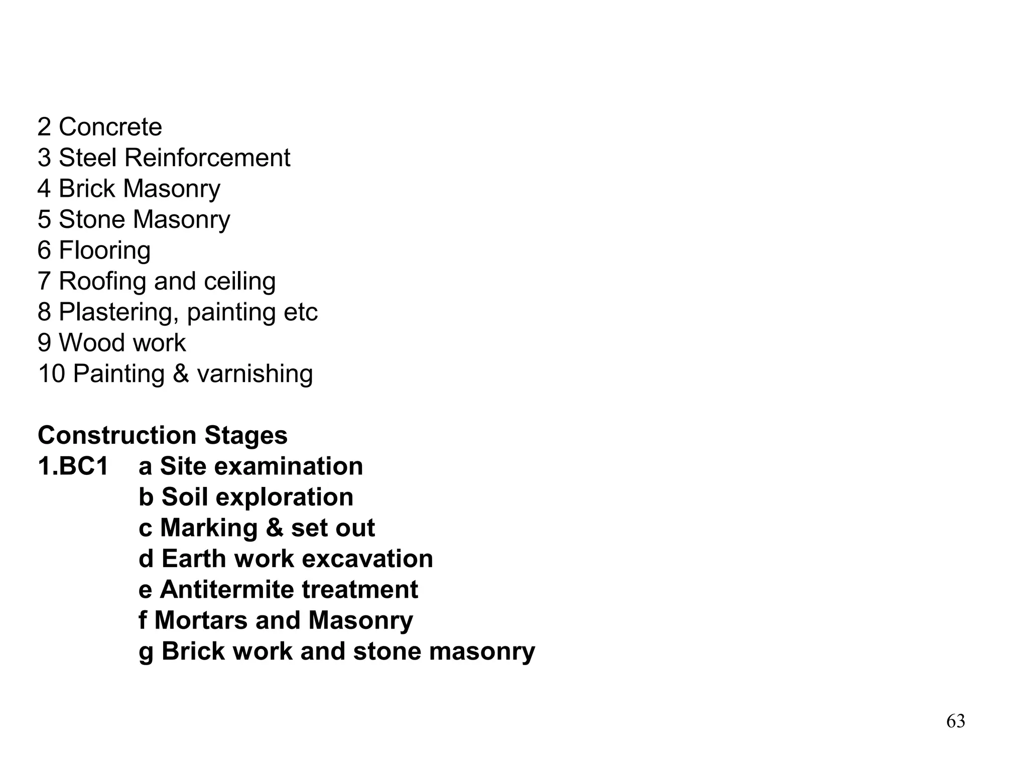 63
2 Concrete
3 Steel Reinforcement
4 Brick Masonry
5 Stone Masonry
6 Flooring
7 Roofing and ceiling
8 Plastering, painting etc
9 Wood work
10 Painting & varnishing
Construction Stages
1.BC1 a Site examination
b Soil exploration
c Marking & set out
d Earth work excavation
e Antitermite treatment
f Mortars and Masonry
g Brick work and stone masonry
 