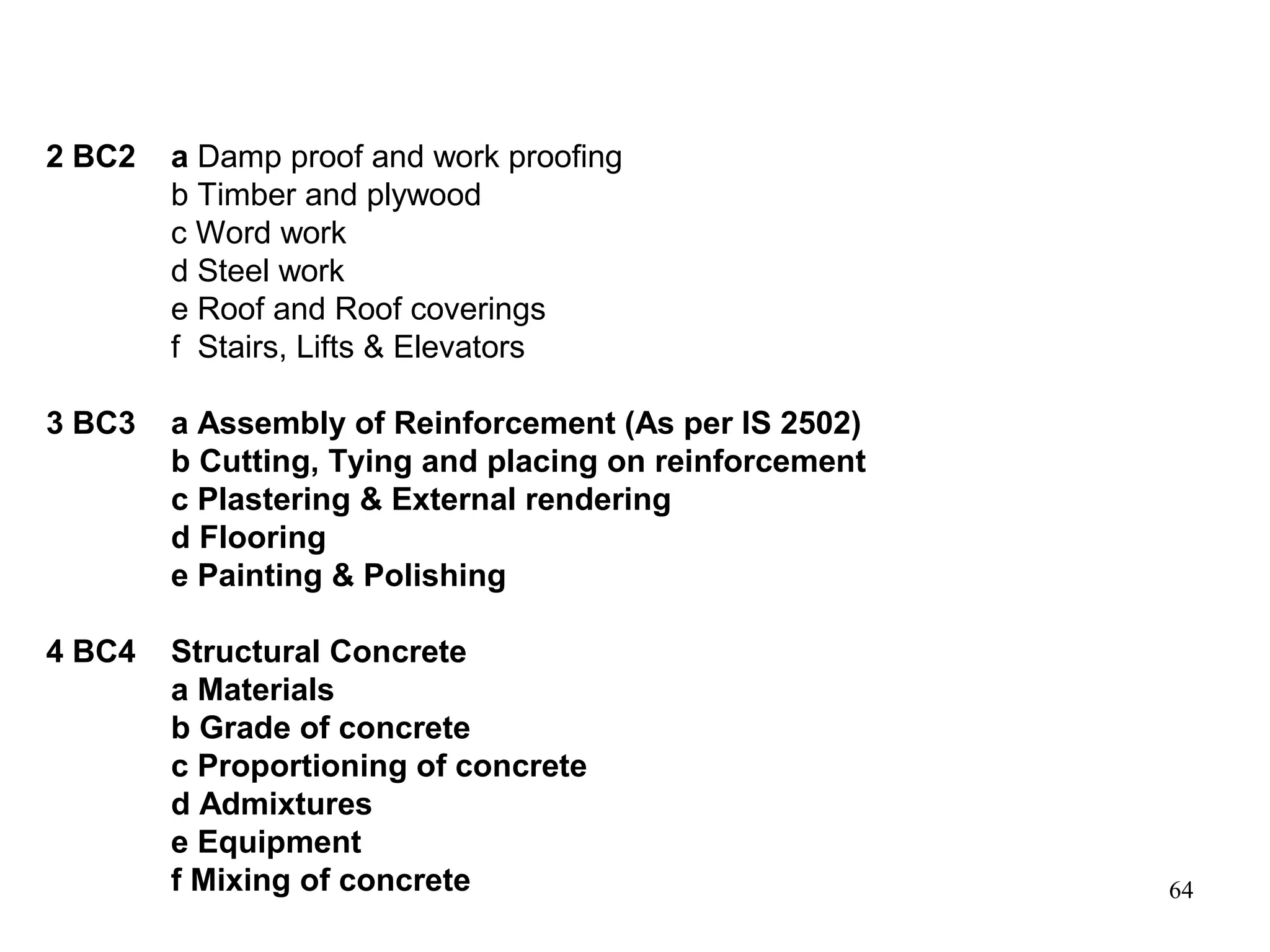 64
2 BC2 a Damp proof and work proofing
b Timber and plywood
c Word work
d Steel work
e Roof and Roof coverings
f Stairs, Lifts & Elevators
3 BC3 a Assembly of Reinforcement (As per IS 2502)
b Cutting, Tying and placing on reinforcement
c Plastering & External rendering
d Flooring
e Painting & Polishing
4 BC4 Structural Concrete
a Materials
b Grade of concrete
c Proportioning of concrete
d Admixtures
e Equipment
f Mixing of concrete
 