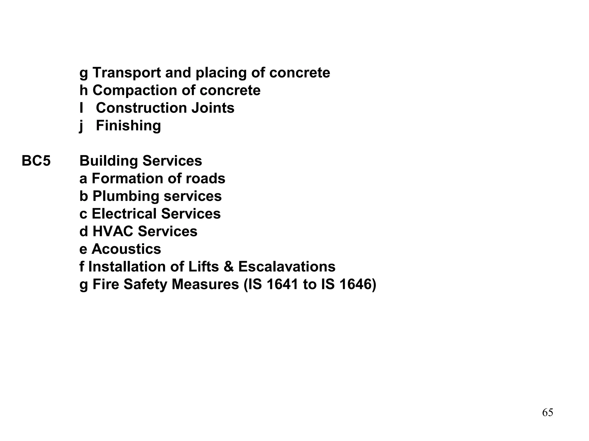 65
g Transport and placing of concrete
h Compaction of concrete
I Construction Joints
j Finishing
BC5 Building Services
a Formation of roads
b Plumbing services
c Electrical Services
d HVAC Services
e Acoustics
f Installation of Lifts & Escalavations
g Fire Safety Measures (IS 1641 to IS 1646)
 