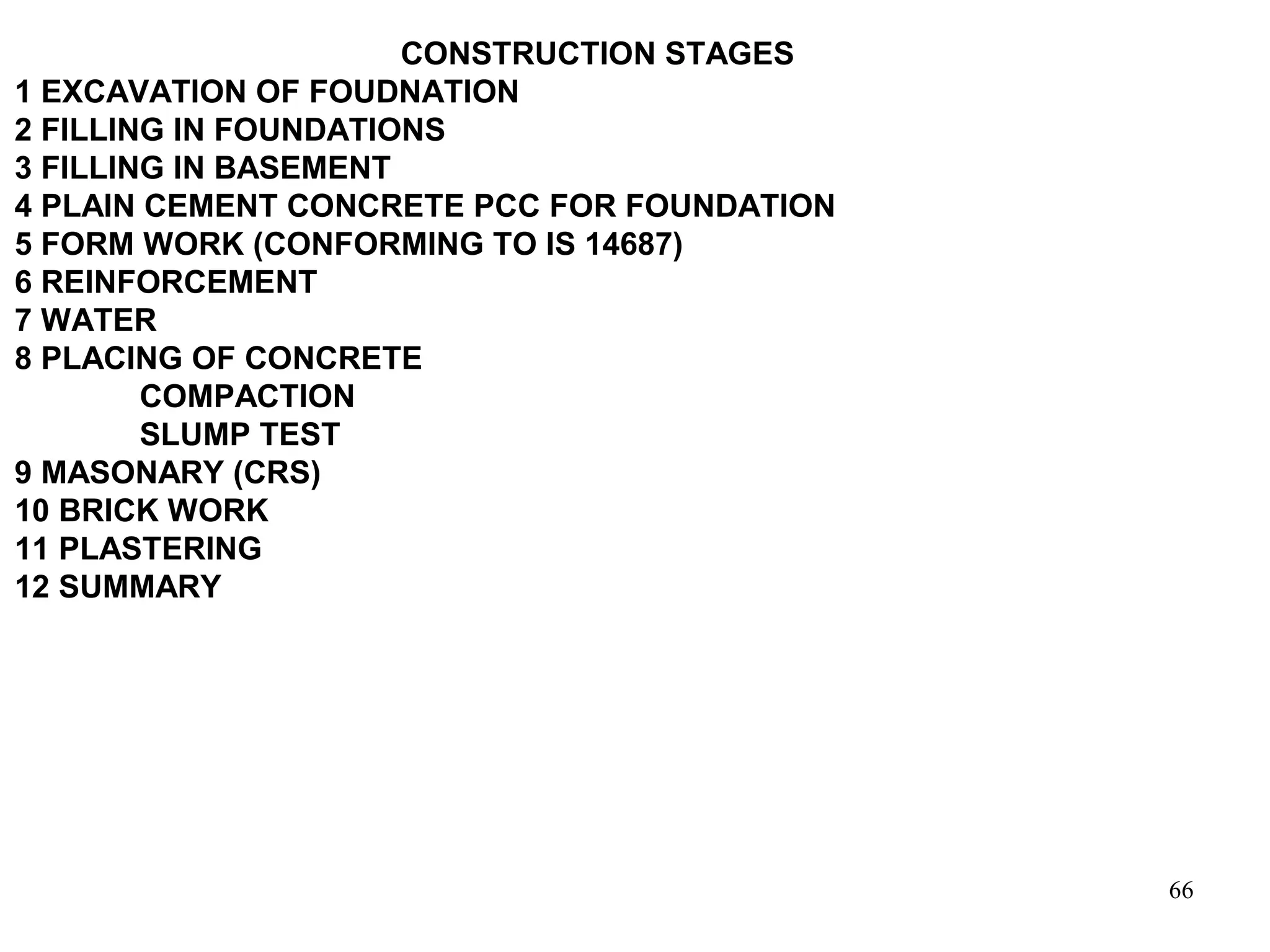 66
CONSTRUCTION STAGES
1 EXCAVATION OF FOUDNATION
2 FILLING IN FOUNDATIONS
3 FILLING IN BASEMENT
4 PLAIN CEMENT CONCRETE PCC FOR FOUNDATION
5 FORM WORK (CONFORMING TO IS 14687)
6 REINFORCEMENT
7 WATER
8 PLACING OF CONCRETE
COMPACTION
SLUMP TEST
9 MASONARY (CRS)
10 BRICK WORK
11 PLASTERING
12 SUMMARY
 