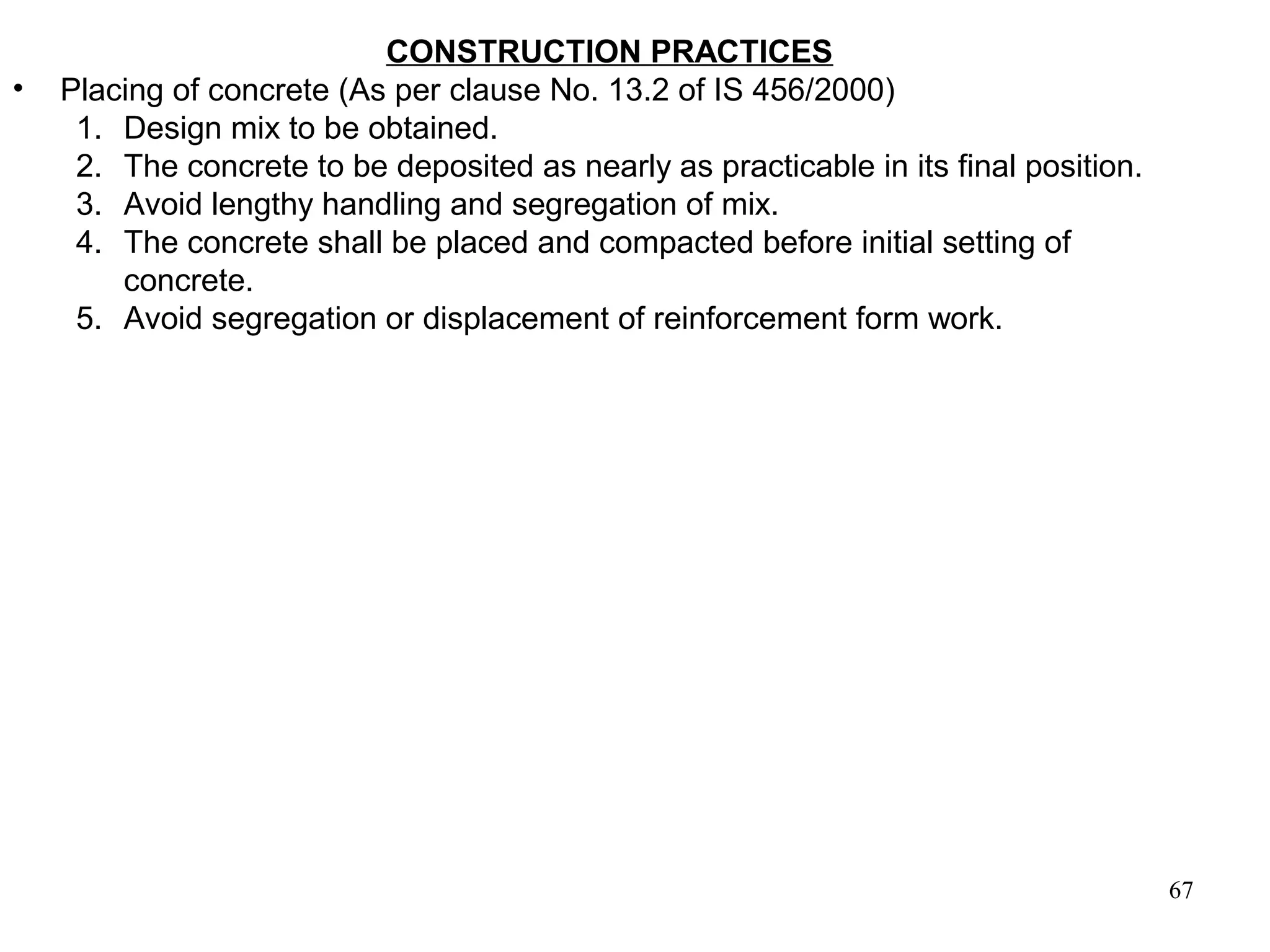 67
CONSTRUCTION PRACTICES
• Placing of concrete (As per clause No. 13.2 of IS 456/2000)
1. Design mix to be obtained.
2. The concrete to be deposited as nearly as practicable in its final position.
3. Avoid lengthy handling and segregation of mix.
4. The concrete shall be placed and compacted before initial setting of
concrete.
5. Avoid segregation or displacement of reinforcement form work.
 