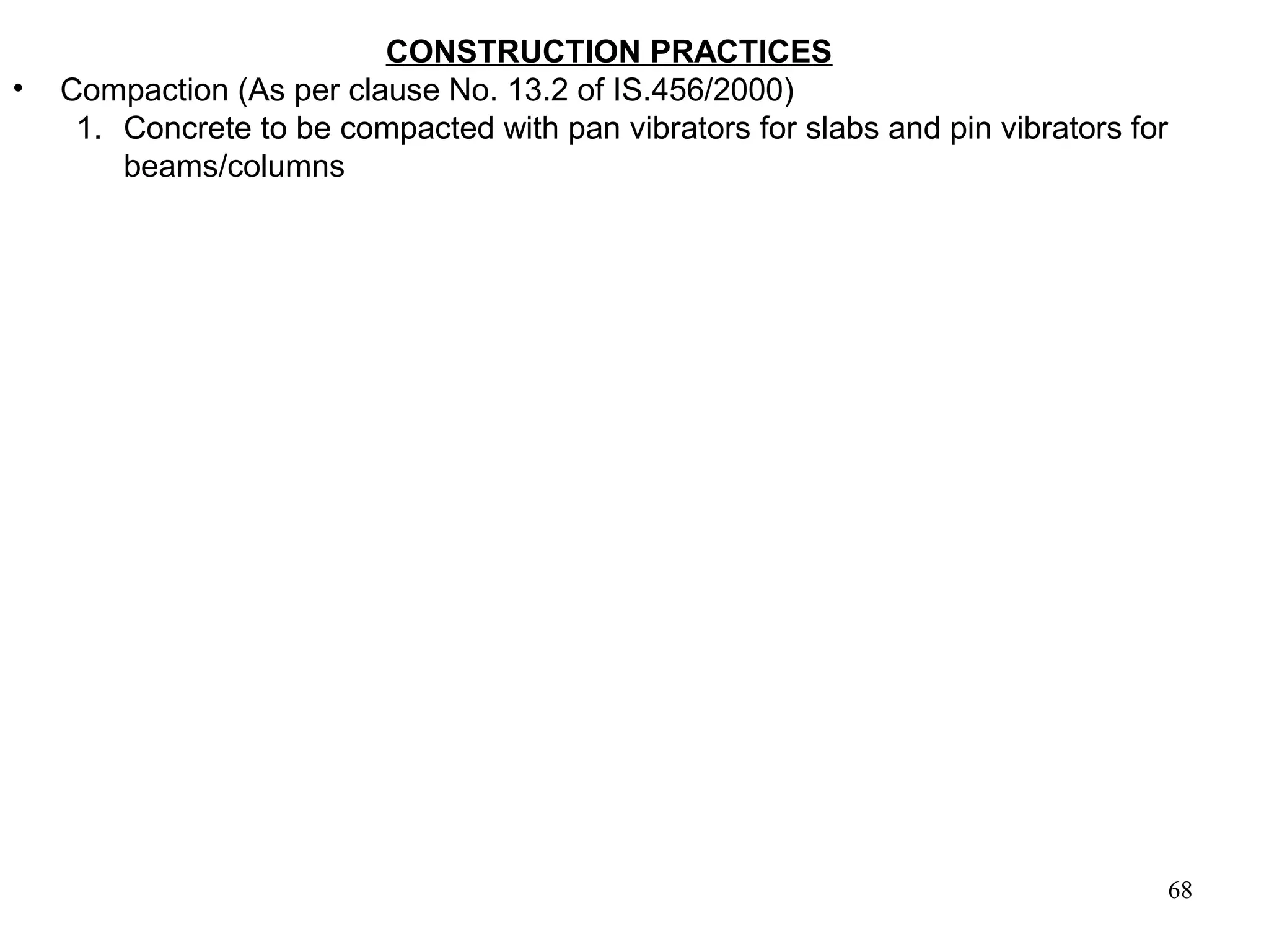 68
CONSTRUCTION PRACTICES
• Compaction (As per clause No. 13.2 of IS.456/2000)
1. Concrete to be compacted with pan vibrators for slabs and pin vibrators for
beams/columns
 