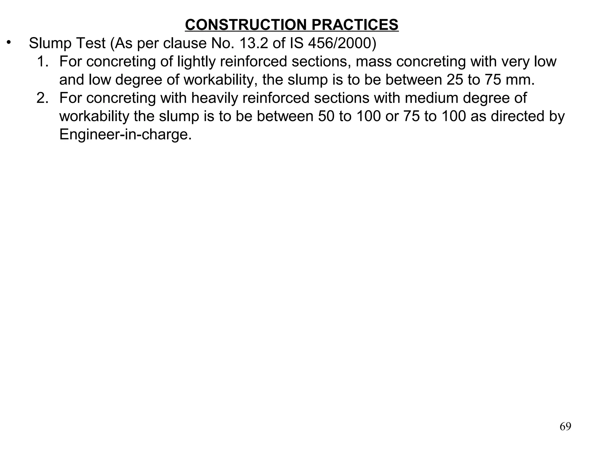 69
CONSTRUCTION PRACTICES
• Slump Test (As per clause No. 13.2 of IS 456/2000)
1. For concreting of lightly reinforced sections, mass concreting with very low
and low degree of workability, the slump is to be between 25 to 75 mm.
2. For concreting with heavily reinforced sections with medium degree of
workability the slump is to be between 50 to 100 or 75 to 100 as directed by
Engineer-in-charge.
 