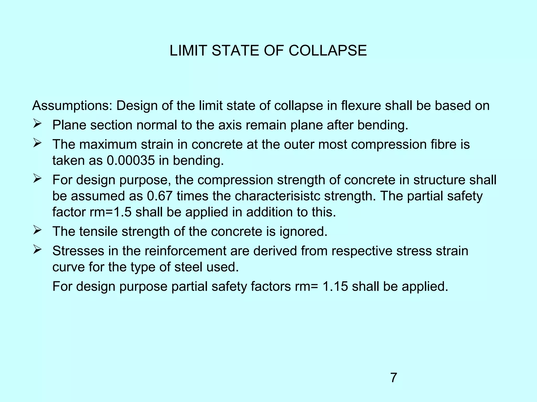7
LIMIT STATE OF COLLAPSE
Assumptions: Design of the limit state of collapse in flexure shall be based on
 Plane section normal to the axis remain plane after bending.
 The maximum strain in concrete at the outer most compression fibre is
taken as 0.00035 in bending.
 For design purpose, the compression strength of concrete in structure shall
be assumed as 0.67 times the characterisistc strength. The partial safety
factor rm=1.5 shall be applied in addition to this.
 The tensile strength of the concrete is ignored.
 Stresses in the reinforcement are derived from respective stress strain
curve for the type of steel used.
For design purpose partial safety factors rm= 1.15 shall be applied.
 