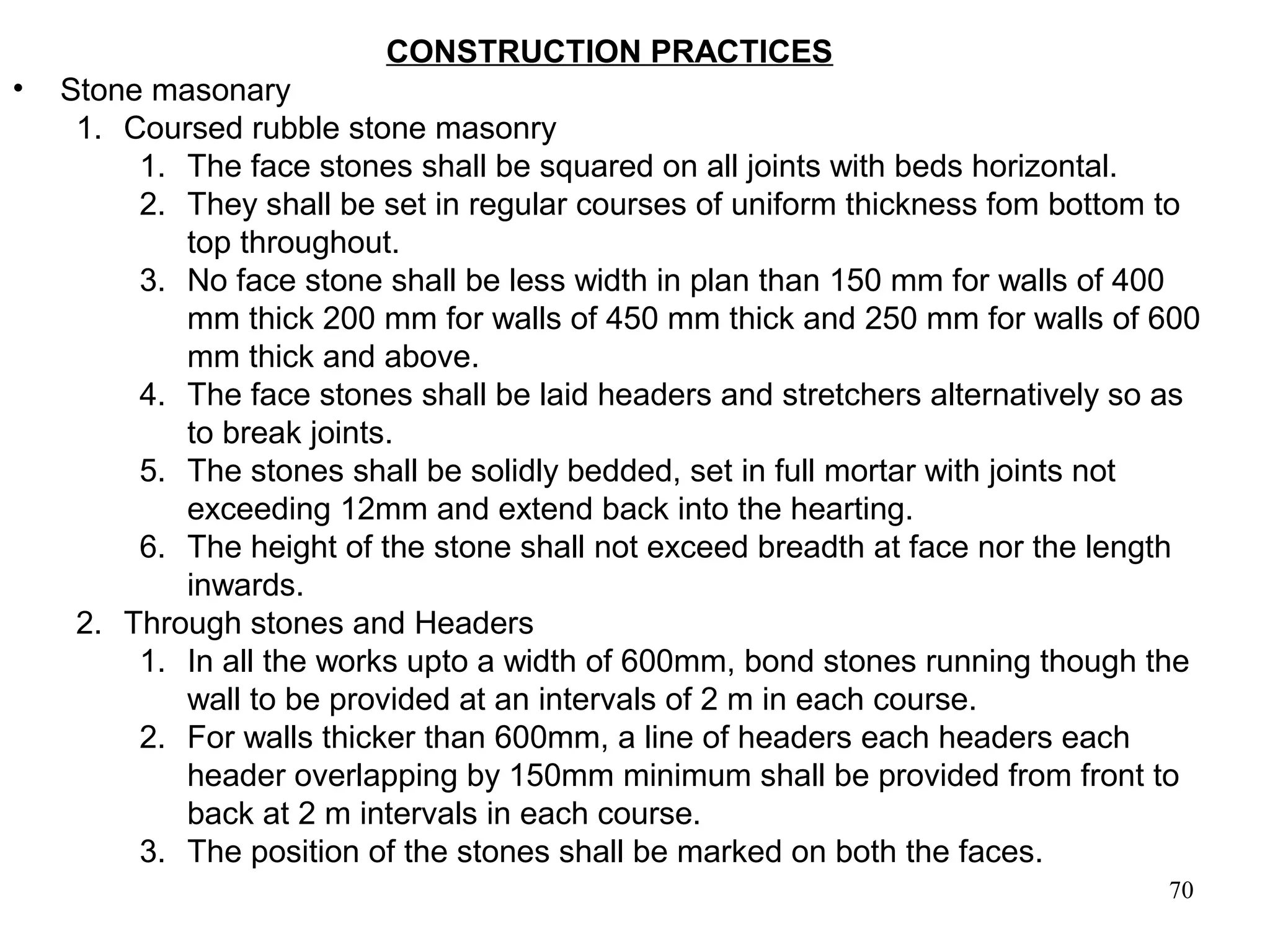 70
CONSTRUCTION PRACTICES
• Stone masonary
1. Coursed rubble stone masonry
1. The face stones shall be squared on all joints with beds horizontal.
2. They shall be set in regular courses of uniform thickness fom bottom to
top throughout.
3. No face stone shall be less width in plan than 150 mm for walls of 400
mm thick 200 mm for walls of 450 mm thick and 250 mm for walls of 600
mm thick and above.
4. The face stones shall be laid headers and stretchers alternatively so as
to break joints.
5. The stones shall be solidly bedded, set in full mortar with joints not
exceeding 12mm and extend back into the hearting.
6. The height of the stone shall not exceed breadth at face nor the length
inwards.
2. Through stones and Headers
1. In all the works upto a width of 600mm, bond stones running though the
wall to be provided at an intervals of 2 m in each course.
2. For walls thicker than 600mm, a line of headers each headers each
header overlapping by 150mm minimum shall be provided from front to
back at 2 m intervals in each course.
3. The position of the stones shall be marked on both the faces.
 