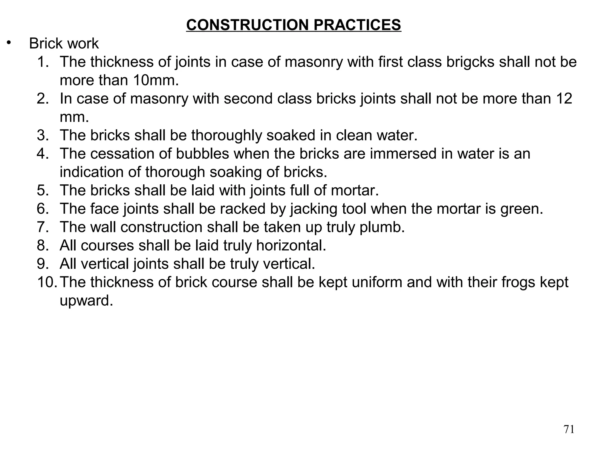 71
CONSTRUCTION PRACTICES
• Brick work
1. The thickness of joints in case of masonry with first class brigcks shall not be
more than 10mm.
2. In case of masonry with second class bricks joints shall not be more than 12
mm.
3. The bricks shall be thoroughly soaked in clean water.
4. The cessation of bubbles when the bricks are immersed in water is an
indication of thorough soaking of bricks.
5. The bricks shall be laid with joints full of mortar.
6. The face joints shall be racked by jacking tool when the mortar is green.
7. The wall construction shall be taken up truly plumb.
8. All courses shall be laid truly horizontal.
9. All vertical joints shall be truly vertical.
10.The thickness of brick course shall be kept uniform and with their frogs kept
upward.
 