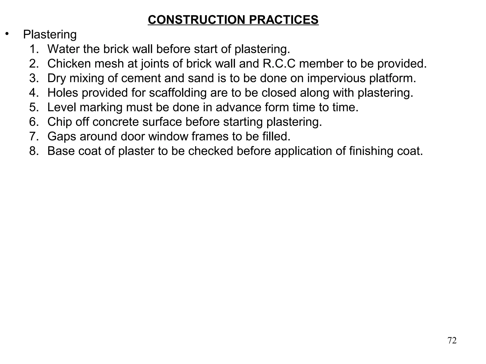 72
CONSTRUCTION PRACTICES
• Plastering
1. Water the brick wall before start of plastering.
2. Chicken mesh at joints of brick wall and R.C.C member to be provided.
3. Dry mixing of cement and sand is to be done on impervious platform.
4. Holes provided for scaffolding are to be closed along with plastering.
5. Level marking must be done in advance form time to time.
6. Chip off concrete surface before starting plastering.
7. Gaps around door window frames to be filled.
8. Base coat of plaster to be checked before application of finishing coat.
 