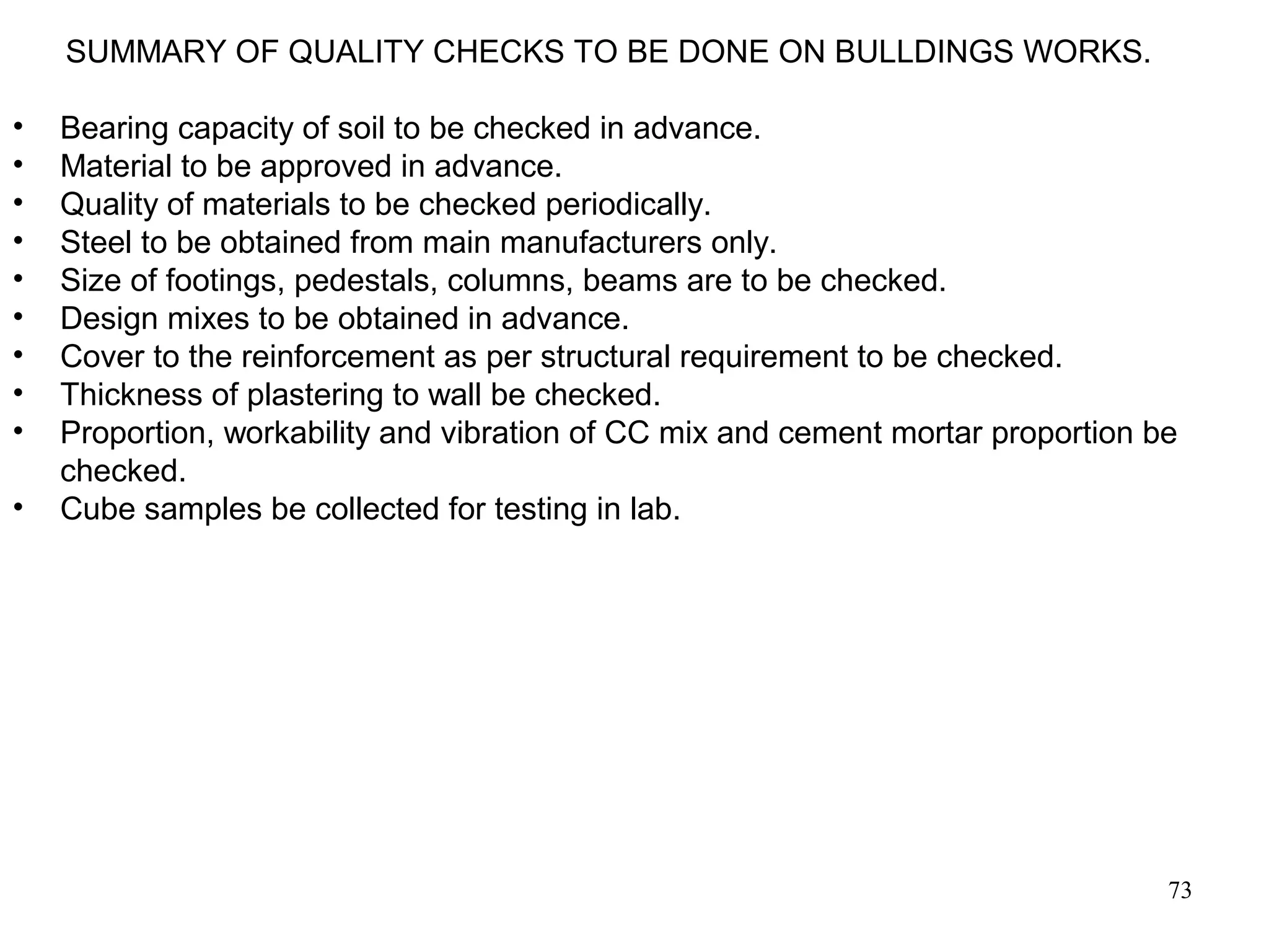 73
SUMMARY OF QUALITY CHECKS TO BE DONE ON BULLDINGS WORKS.
• Bearing capacity of soil to be checked in advance.
• Material to be approved in advance.
• Quality of materials to be checked periodically.
• Steel to be obtained from main manufacturers only.
• Size of footings, pedestals, columns, beams are to be checked.
• Design mixes to be obtained in advance.
• Cover to the reinforcement as per structural requirement to be checked.
• Thickness of plastering to wall be checked.
• Proportion, workability and vibration of CC mix and cement mortar proportion be
checked.
• Cube samples be collected for testing in lab.
 