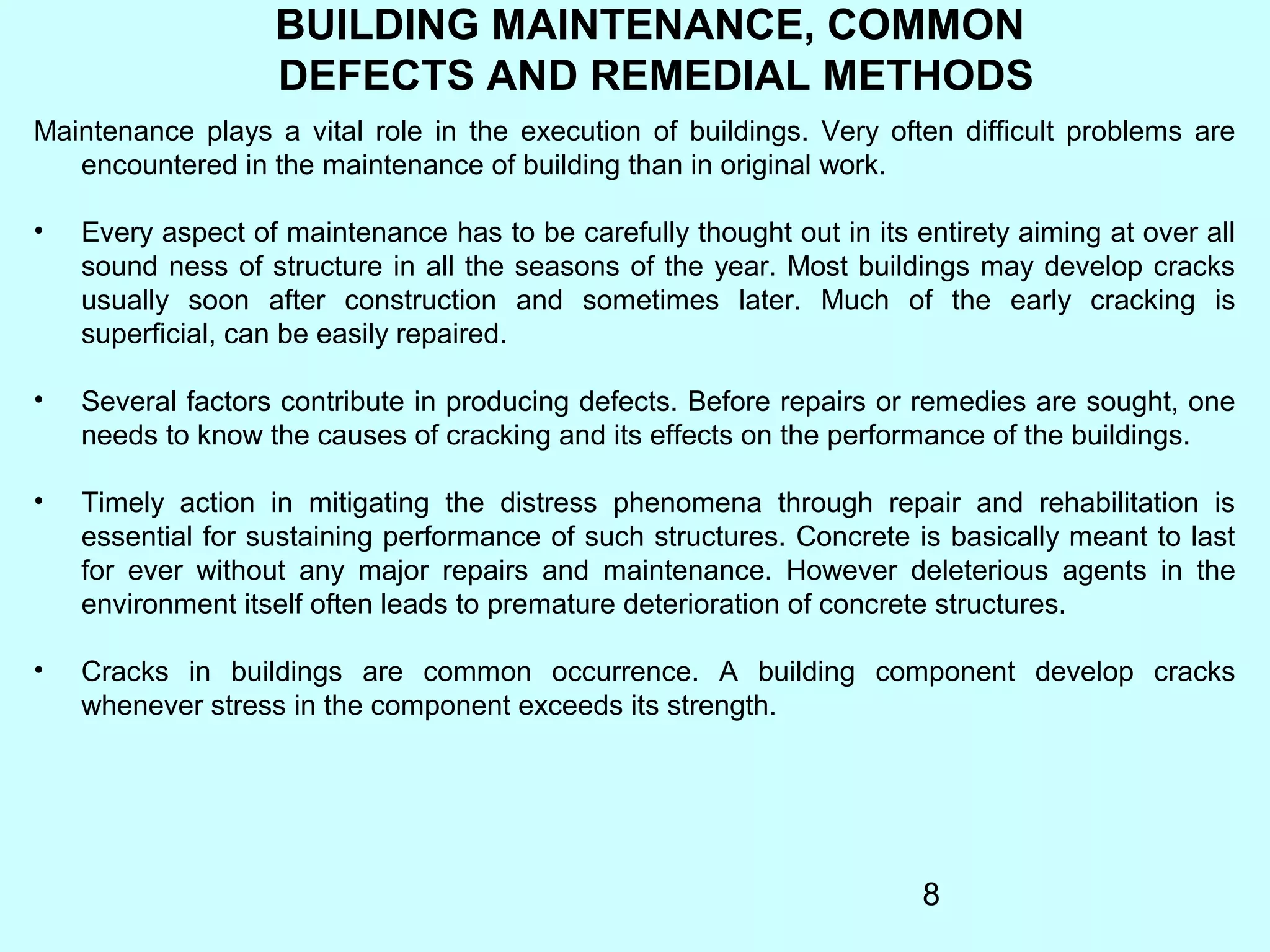 8
BUILDING MAINTENANCE, COMMON
DEFECTS AND REMEDIAL METHODS
Maintenance plays a vital role in the execution of buildings. Very often difficult problems are
encountered in the maintenance of building than in original work.
• Every aspect of maintenance has to be carefully thought out in its entirety aiming at over all
sound ness of structure in all the seasons of the year. Most buildings may develop cracks
usually soon after construction and sometimes later. Much of the early cracking is
superficial, can be easily repaired.
• Several factors contribute in producing defects. Before repairs or remedies are sought, one
needs to know the causes of cracking and its effects on the performance of the buildings.
• Timely action in mitigating the distress phenomena through repair and rehabilitation is
essential for sustaining performance of such structures. Concrete is basically meant to last
for ever without any major repairs and maintenance. However deleterious agents in the
environment itself often leads to premature deterioration of concrete structures.
• Cracks in buildings are common occurrence. A building component develop cracks
whenever stress in the component exceeds its strength.
 