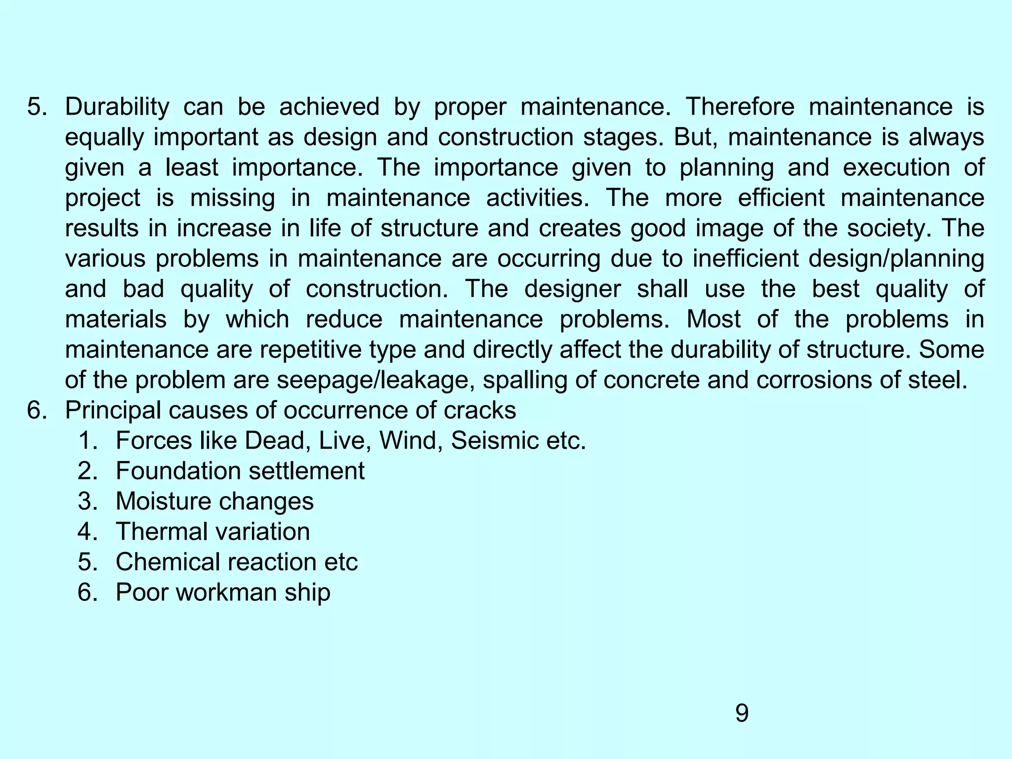 9
5. Durability can be achieved by proper maintenance. Therefore maintenance is
equally important as design and construction stages. But, maintenance is always
given a least importance. The importance given to planning and execution of
project is missing in maintenance activities. The more efficient maintenance
results in increase in life of structure and creates good image of the society. The
various problems in maintenance are occurring due to inefficient design/planning
and bad quality of construction. The designer shall use the best quality of
materials by which reduce maintenance problems. Most of the problems in
maintenance are repetitive type and directly affect the durability of structure. Some
of the problem are seepage/leakage, spalling of concrete and corrosions of steel.
6. Principal causes of occurrence of cracks
1. Forces like Dead, Live, Wind, Seismic etc.
2. Foundation settlement
3. Moisture changes
4. Thermal variation
5. Chemical reaction etc
6. Poor workman ship
 