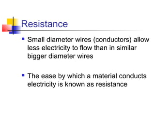 Resistance
 Small diameter wires (conductors) allow
less electricity to flow than in similar
bigger diameter wires
 The ease by which a material conducts
electricity is known as resistance
 