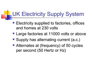 UK Electricity Supply System
 Electricity supplied to factories, offices
and homes at 230 volts
 Large factories at 11000 volts or above
 Supply has alternating current (a.c.)
 Alternates at (frequency) of 50 cycles
per second (50 Hertz or Hz)
 