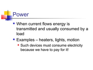 Power
 When current flows energy is
transmitted and usually consumed by a
load
 Examples – heaters, lights, motion
 Such devices must consume electricity
because we have to pay for it!
 