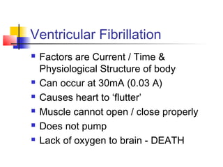Ventricular Fibrillation
 Factors are Current / Time &
Physiological Structure of body
 Can occur at 30mA (0.03 A)
 Causes heart to ‘flutter’
 Muscle cannot open / close properly
 Does not pump
 Lack of oxygen to brain - DEATH
 