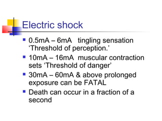 Electric shock
 0.5mA – 6mA tingling sensation
‘Threshold of perception.’
 10mA – 16mA muscular contraction
sets ‘Threshold of danger’
 30mA – 60mA & above prolonged
exposure can be FATAL
 Death can occur in a fraction of a
second
 
