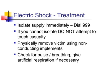 Electric Shock - Treatment
 Isolate supply immediately – Dial 999
 If you cannot isolate DO NOT attempt to
touch casualty
 Physically remove victim using non-
conducting implements
 Check for pulse / breathing, give
artificial respiration if necessary
 