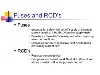 Fuses and RCD’s
 Fuses
 essential for safety, will cut off supply at a certain
current level i.e. 13A, 5A, 3A mains supply fuse
 Fuse has a ‘fuseable’ wire element which heats up
when current flows
 Excessive current = excessive heat & wire melts
preventing current flow
 RCD’s
 Residual current device
 Compares current in Live & Neutral if different and
above a certain value supply switched off
 