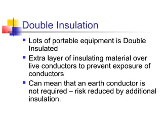 Double Insulation
 Lots of portable equipment is Double
Insulated
 Extra layer of insulating material over
live conductors to prevent exposure of
conductors
 Can mean that an earth conductor is
not required – risk reduced by additional
insulation.
 