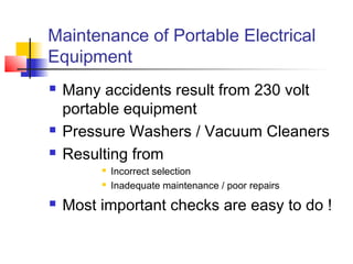 Maintenance of Portable Electrical
Equipment
 Many accidents result from 230 volt
portable equipment
 Pressure Washers / Vacuum Cleaners
 Resulting from
 Incorrect selection
 Inadequate maintenance / poor repairs
 Most important checks are easy to do !
 