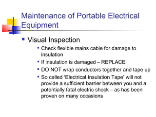 Maintenance of Portable Electrical
Equipment
 Visual Inspection

Check flexible mains cable for damage to
insulation

If insulation is damaged – REPLACE

DO NOT wrap conductors together and tape up

So called ‘Electrical Insulation Tape’ will not
provide a sufficient barrier between you and a
potentially fatal electric shock – as has been
proven on many occasions
 