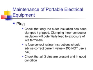 Maintenance of Portable Electrical
Equipment
 Plug

Check that only the outer insulation has been
clamped / gripped. Clamping inner conductor
insulation will potentially lead to exposure of
live terminals.

Is fuse correct rating (Instructions should
advise correct current value – DO NOT use a
nail)

Check that all 3 pins are present and in good
condition
 