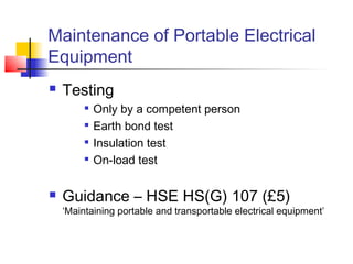 Maintenance of Portable Electrical
Equipment
 Testing

Only by a competent person

Earth bond test

Insulation test

On-load test
 Guidance – HSE HS(G) 107 (£5)
‘Maintaining portable and transportable electrical equipment’
 