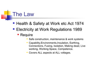 The Law
 Health & Safety at Work etc Act 1974
 Electricity at Work Regulations 1989
 Require
 Safe construction, maintenance & work systems
 Capability,Environments,Insulation, Earthing,
Connections, Fusing, Isolation, Making dead, Live
working, Working Space, Competence.
 Covers ALL aspects at ALL voltages.
 