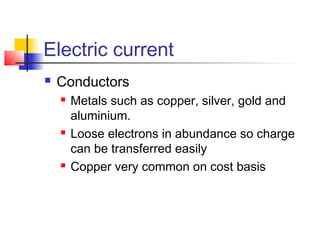 Electric current
 Conductors
 Metals such as copper, silver, gold and
aluminium.
 Loose electrons in abundance so charge
can be transferred easily
 Copper very common on cost basis
 