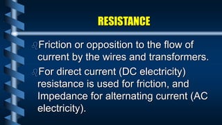 RESISTANCE
Friction or opposition to the flow of
current by the wires and transformers.
For direct current (DC electricity)
resistance is used for friction, and
Impedance for alternating current (AC
electricity).
 