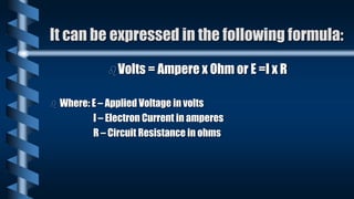 It can be expressed in the following formula:
Volts = Ampere x Ohm or E =I x R
 Where: E – Applied Voltage in volts
I – Electron Current in amperes
R – Circuit Resistance in ohms
 