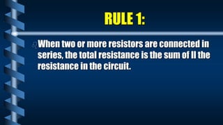 RULE 1:
When two or more resistors are connected in
series, the total resistance is the sum of ll the
resistance in the circuit.
 
