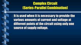 Complex Circuit
(Series-Parallel Combination)
It is used when it is necessary to provide the
various amounts of current and voltage at
different points of the circuit using only one
source of supply voltage.
 