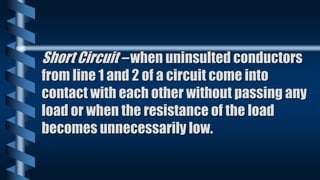 Short Circuit – when uninsulted conductors
from line 1 and 2 of a circuit come into
contact with each other without passing any
load or when the resistance of the load
becomes unnecessarily low.
 