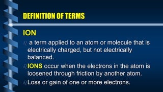 DEFINITION OF TERMS
ION
 a term applied to an atom or molecule that is
electrically charged, but not electrically
balanced.
IONS occur when the electrons in the atom is
loosened through friction by another atom.
Loss or gain of one or more electrons.
 