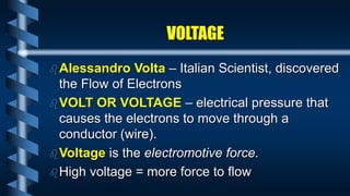 Alessandro Volta – Italian Scientist, discovered
the Flow of Electrons
VOLT OR VOLTAGE – electrical pressure that
causes the electrons to move through a
conductor (wire).
Voltage is the electromotive force.
High voltage = more force to flow
VOLTAGE
 