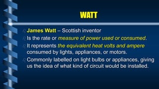 WATT
 James Watt – Scottish inventor
 Is the rate or measure of power used or consumed.
 It represents the equivalent heat volts and ampere
consumed by lights, appliances, or motors.
 Commonly labelled on light bulbs or appliances, giving
us the idea of what kind of circuit would be installed.
 