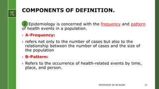 COMPONENTS OF DEFINITION.
Epidemiology is concerned with the frequency and pattern
of health events in a population.
› A-Frequency:
› refers not only to the number of cases but also to the
relationship between the number of cases and the size of
the population
› B-Pattern:
› Refers to the occurrence of health-related events by time,
place, and person.
2
PROFESSOR DR AB RAJAR 10
 