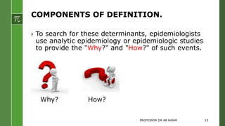 COMPONENTS OF DEFINITION.
› To search for these determinants, epidemiologists
use analytic epidemiology or epidemiologic studies
to provide the "Why?" and "How?" of such events.
Why? How?
PROFESSOR DR AB RAJAR 13
 