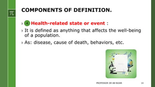 COMPONENTS OF DEFINITION.
› Health-related state or event :
› It is defined as anything that affects the well-being
of a population.
› As: disease, cause of death, behaviors, etc.
4
PROFESSOR DR AB RAJAR 14
 