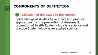 COMPONENTS OF DEFINITION.
› Application of this study to the control:
› Epidemiological studies have direct and practical
applications for the prevention of diseases &
promotion of health Epidemiology is a science and
practice Epidemiology is an applied science.
6
PROFESSOR DR AB RAJAR 16
 