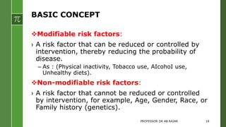 BASIC CONCEPT
Modifiable risk factors:
› A risk factor that can be reduced or controlled by
intervention, thereby reducing the probability of
disease.
– As : (Physical inactivity, Tobacco use, AIcohoI use,
Unhealthy diets).
Non-modifiable risk factors:
› A risk factor that cannot be reduced or controlled
by intervention, for example, Age, Gender, Race, or
Family history (genetics).
PROFESSOR DR AB RAJAR 18
 