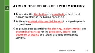 AIMS & OBJECTIVES OF EPIDEMIOLOGY
To describe the distribution and magnitude of health and
disease problems in the human population.
To identify etiological factors (risk factors) in the pathogenesis
of the disease.
To provide data essential to the planning, implementation, and
evaluation of services for the prevention, control, and
treatment of disease and setting priorities among those
services.
PROFESSOR DR AB RAJAR 20
 