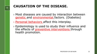 CAUSATION OF THE DISEASE.
› Most diseases are caused by interaction between
genetic and environmental factors. (Diabetes)
› Personal behaviors affect this interplay.
› Epidemiology is used to study their influence and
the effects of preventive interventions through
health promotion.
PROFESSOR DR AB RAJAR 22
 